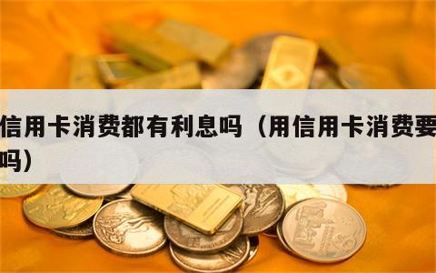 用信用卡消费都有利息吗（用信用卡消费要利息吗）