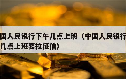 中国人民银行下午几点上班（中国人民银行下午几点上班要拉征信）