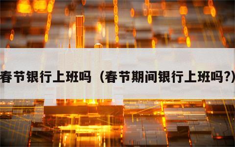 春节银行上班吗（春节期间银行上班吗?）