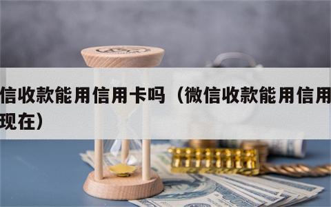 微信收款能用信用卡吗（微信收款能用信用卡吗现在）