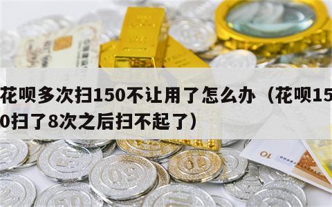 花呗多次扫150不让用了怎么办（花呗150扫了8次之后扫不起了）