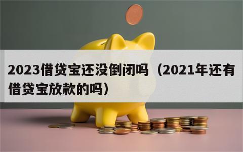 2023借贷宝还没倒闭吗（2021年还有借贷宝放款的吗）
