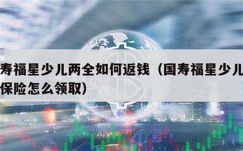 国寿福星少儿两全如何返钱（国寿福星少儿两全保险怎么领取）