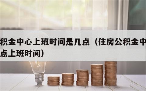 公积金中心上班时间是几点（住房公积金中心几点上班时间）