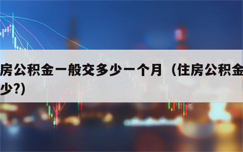 住房公积金一般交多少一个月（住房公积金交多少?）