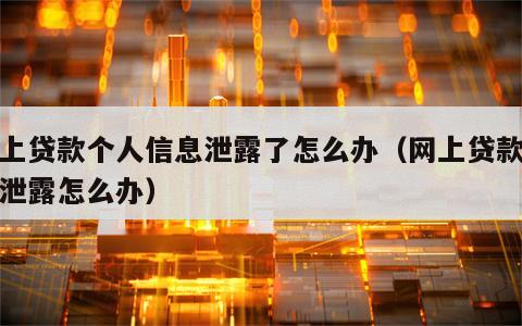 网上贷款个人信息泄露了怎么办（网上贷款资料泄露怎么办）