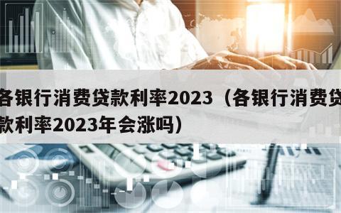 各银行消费贷款利率2023（各银行消费贷款利率2023年会涨吗）