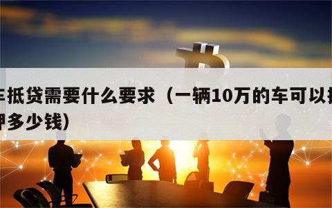 车抵贷需要什么要求（一辆10万的车可以抵押多少钱）