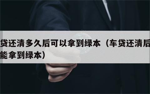 车贷还清多久后可以拿到绿本（车贷还清后多久能拿到绿本）