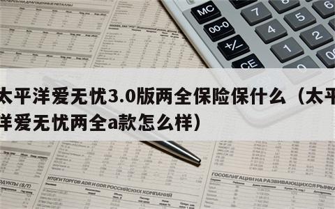 太平洋爱无忧3.0版两全保险保什么（太平洋爱无忧两全a款怎么样）