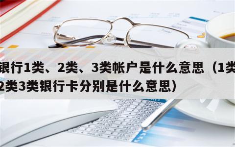 银行1类、2类、3类帐户是什么意思（1类2类3类银行卡分别是什么意思）