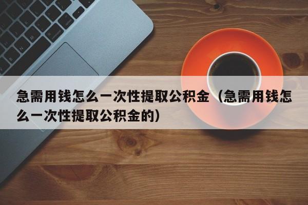 急需用钱怎么一次性提取公积金（急需用钱怎么一次性提取公积金的）