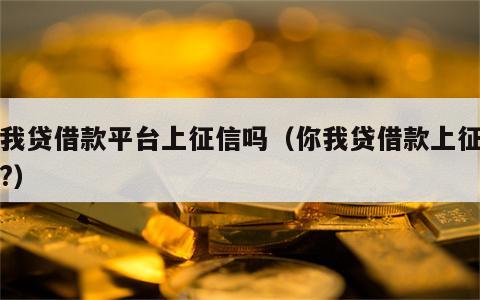 你我贷借款平台上征信吗（你我贷借款上征信吗?）