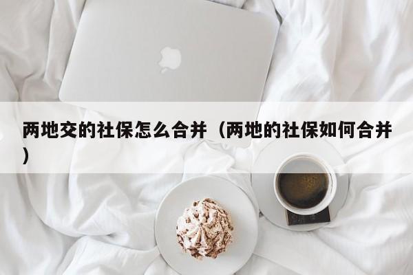 两地交的社保怎么合并（两地的社保如何合并）
