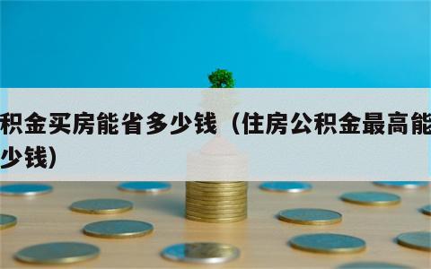 公积金买房能省多少钱（住房公积金最高能贷多少钱）