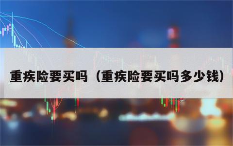 重疾险要买吗（重疾险要买吗多少钱）