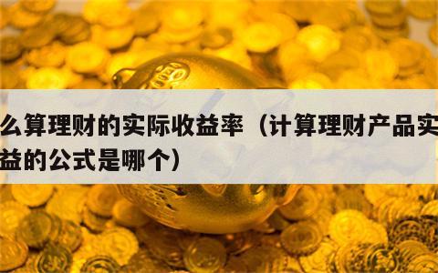 怎么算理财的实际收益率（计算理财产品实际收益的公式是哪个）