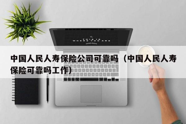 中国人民人寿保险公司可靠吗（中国人民人寿保险可靠吗工作）