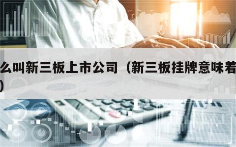 什么叫新三板上市公司（新三板挂牌意味着什么）