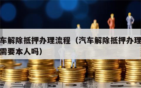 汽车解除抵押办理流程（汽车解除抵押办理流程需要本人吗）