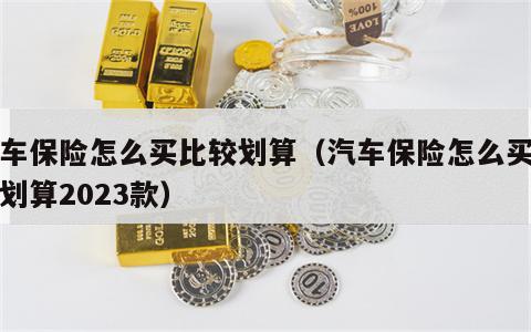 汽车保险怎么买比较划算（汽车保险怎么买比较划算2023款）