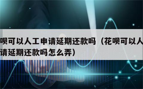 花呗可以人工申请延期还款吗（花呗可以人工申请延期还款吗怎么弄）