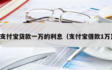 支付宝贷款一万的利息（支付宝借款1万）