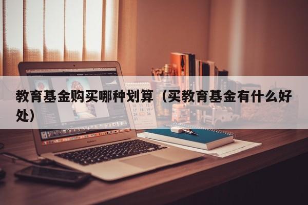 教育基金购买哪种划算（买教育基金有什么好处）