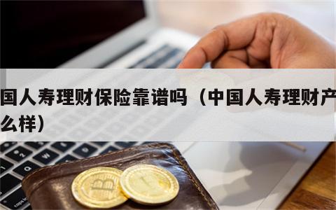 中国人寿理财保险靠谱吗（中国人寿理财产品怎么样）