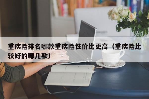 重疾险排名哪款重疾险性价比更高（重疾险比较好的哪几款）