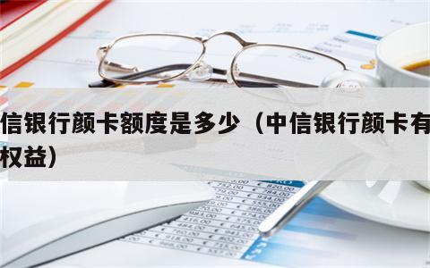 中信银行颜卡额度是多少（中信银行颜卡有什么权益）