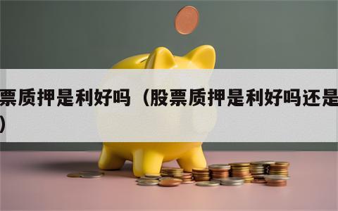 股票质押是利好吗（股票质押是利好吗还是利空）