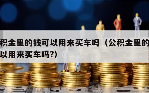 公积金里的钱可以用来买车吗（公积金里的钱可以用来买车吗?）