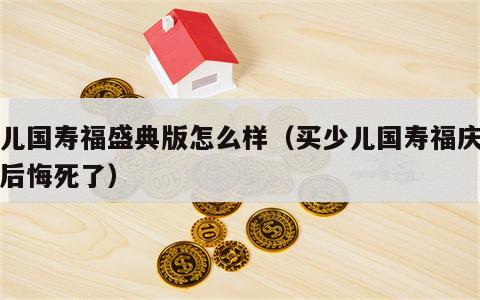 少儿国寿福盛典版怎么样（买少儿国寿福庆典版后悔死了）
