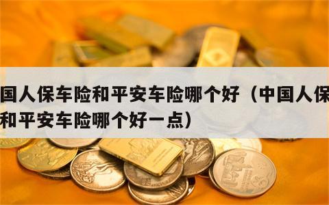 中国人保车险和平安车险哪个好（中国人保车险和平安车险哪个好一点）