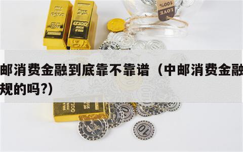 中邮消费金融到底靠不靠谱（中邮消费金融是正规的吗?）