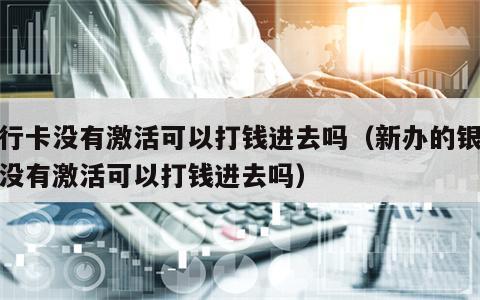 银行卡没有激活可以打钱进去吗（新办的银行卡没有激活可以打钱进去吗）