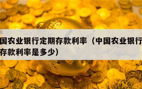 中国农业银行定期存款利率（中国农业银行定期存款利率是多少）