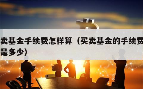 买卖基金手续费怎样算（买卖基金的手续费一般是多少）
