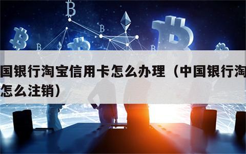 中国银行淘宝信用卡怎么办理（中国银行淘宝卡怎么注销）