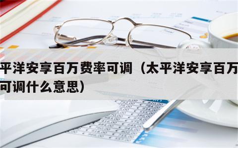太平洋安享百万费率可调（太平洋安享百万费率可调什么意思）