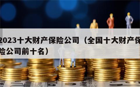 2023十大财产保险公司（全国十大财产保险公司前十名）