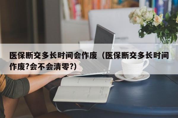医保断交多长时间会作废（医保断交多长时间作废?会不会清零?）