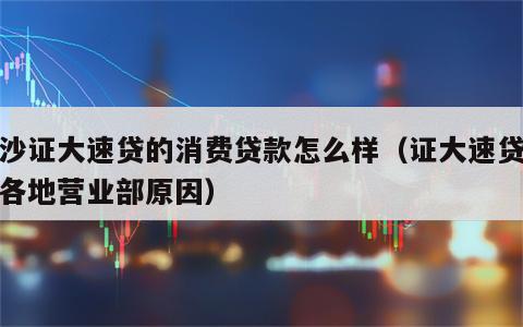 长沙证大速贷的消费贷款怎么样（证大速贷关闭各地营业部原因）