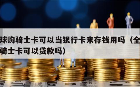 全球购骑士卡可以当银行卡来存钱用吗（全球购骑士卡可以贷款吗）