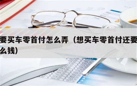 我要买车零首付怎么弄（想买车零首付还要交什么钱）
