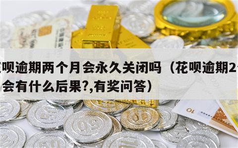 花呗逾期两个月会永久关闭吗（花呗逾期2个月会有什么后果?,有奖问答）