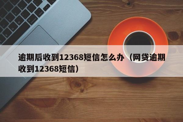 逾期后收到12368短信怎么办（网贷逾期收到12368短信）