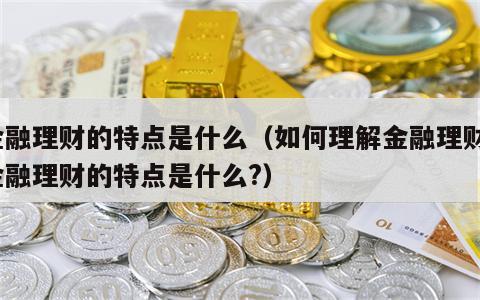 金融理财的特点是什么（如何理解金融理财?金融理财的特点是什么?）