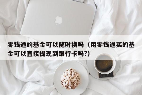 零钱通的基金可以随时换吗（用零钱通买的基金可以直接提现到银行卡吗?）